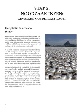 12
STAP 2.
NOODZAAK INZEN:
GEVOLGEN VAN DE PLASTICSOEP
Hoe plastic de oceanen
ruïneert
We worden met plastic gebombardeerd. Denk aan elk stuk
dat je iedere dag aanraakt: tandpastatube, shampoofles, vo-
edselverpakkingen, drinkflessen en zelf zijn je schoenen en
kleding onder andere gemaakt van dit niet natuurlijke mate-
riaal. Kunstof lijkt handig te zijn, maar het gaat gepaard met
een hoge prijs die het milieu daarvoor betaald.
In het eerste decennium van deze eeuw maakten we tot het
jaar 2000 meer plastic dan al het plastic uit de hele geschie-
denis. En elk jaar belanden miljarden kilo’s aan plastic in
onze oceanen. De meeste vervuiling in onze oceanen begint
aan land en wordt door wind en regen naar de zee gedragen.
Eenmaal in het water, ontstaat er een continue ophoping
van afval. Plastic is zo lastig af te breken dat de EPA meldt
dat “elk stukje plastic dat ooit is gemaakt nog steeds bestaat.”
Vanwege de lage dichtheid, wordt plastic afval gemakkelijk
over grote afstanden vanaf zijn oorspronkelijk herkomst
getransporteerd en verzeilt het uiteindelijk in zeestromin-
gen ofwel gyre. Alle vijf belangrijkste oceanen gyres zijn
overspoeld met vervuiling van plastic. Alleen houd het bij
de gyres niet op; uit verschillende studies wordt er geschat
dat er meer dan 50 biljoen stukjes plastic in onze oceanen
bevinden — van de equator tot de polen, van de Arctische
ijskappen tot de zeebodem. Nieuw onderzoek wijst uit dat
niet een vierkante mijl van alle het zee-oppervlakte op aarde
vrij is van plastic (Weule, 2017).
 
