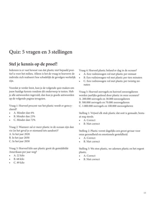 13
Quiz: 5 vragen en 3 stellingen
Stel je kennis op de proef!
Iedereen is er vast bewust van dat plastic niet bepaald posi-
tief is voor het milieu. Alleen is het de vraag in hoeverre de
individu zich realiseert hoe schadelijk de gevolgen werkelijk
zijn.
Voordat je verder leest, kun je de volgende quiz maken om
jouw huidige kennis rondom dit onderwerp te testen. Heb
je alle antwoorden ingevuld, dan kun je goede antwoorden
op de volgende pagina terugzien.
Vraag 1: Hoeveel procent van het plastic wordt er gerecy-
cleerd?
•	 A. Minder dan 6%
•	 B. Minder dan 23%
•	 C. Minder dan 72%
Vraag 2: Wanneer zal er meer plastic in de oceaan zijn dan
vis (in het geval je er niemand iets aandoet)?
A. In het jaar 2020
B. In het jaar 2030
C. In het jaar 2050
Vraag 3: Hoeveel kilo aan plastic gooit de gemiddelde
Amerikaan per jaar weg?
•	 A. 22 kilo
•	 B. 68 kilo
•	 C. 89 kilo
Vraag 4: Hoeveel plastic beland er dag in de oceaan?
•	 A. Een vuilniswagen vol met plastic per minuut
•	 B. Een vuilniswagen vol met plastic per tien minuten
•	 C. Een vuilniswagen vol met plastic per twintig mi-
nuten
Vraag 5: Hoeveel zeevogels en hoeveel zeezoogdieren
worden jaarlijks gedood door plastic in onze oceanen?
A. 200.000 zeevogels en 30.000 zeezoogdieren
B. 500.000 zeevogels en 70.000 zeezoogdieren
C. 1.000.000 zeevogels en 100.000 zeezoogdieren
Stelling 1: Vrijwel elk stuk plastic dat ooit is gemaakt, besta-
at nog steeds.
•	 A. Correct
•	 B. Niet correct
Stelling 2: Plastic vormt dagelijks een groot gevaar voor
onze gezondheid en emotionele gesteldheid.
•	 A. Correct
•	 B. Niet correct
Stelling 3: We eten plastic, we ademen plastic en het regent
plastic.
•	 A. Correct
•	 B. Niet correct
 