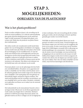 18
STAP 3.
MOGELIJKHEDEN:
OORZAKEN VAN DE PLASTICSOEP
Wat is het plasticprobleem?
Zoals in eerdere artikelen te lezen, is de vervuiling van de
aarde een enorm probleem. Er is sinds de watersnoodramp
geen groter drijvend obstakel geweest wat de aarde bed-
reigd. Er drijft momenteel 150 miljard kilo plastic in de
oceaan rond. Mede door de productie van plastic flessen
door multinationals.
Het milieu wordt in de veranderende wereld steeds belan-
grijker! één van de belangrijkste ontwikkelen is de stijging
van het wereld water pijl. Mede door het plastic afval vormt
dit een bedreiging voor de wereldbewoners. Er zijn dus
steeds meer bedrijven die zich bezighouden met hun pro-
ductieproces om het afval wat geproduceerd wordt zo min
mogelijk te reduceren of zelfs geen afval meer te maken.
Zo zijn er bedrijven zoals Nestlé en Danone enorm aan het
investeren in de toekomst. Niet alleen in de toekomst van
het bedrijf maar ook in de toekomst van de wereld.
Duurzaam plastic is een van de oplossingen die deze bedri-
jven ontwikkeld hebben. Het plastic wat nu geproduceerd
wordt, is schadelijk voor het milieu. Juist het plastic wat in
de toekomst gemaakt moet worden zorgt ervoor dat dit niet
meer schadelijk is. Dit wordt gedaan door het gebruik van
bijvoorbeeld zaagsel, oud karton of gewas residuen. Nor-
maal werd dit gedaan met het versnellen van petroleum, wat
een schadelijk stof is voor het milieu. Dit plastic is bedoeld
om te gebruiken om flessen van te maken voor de mineraal-
water merken.
Het toekomstbeeld van de mineraalwater branche is dat er
op lange termijn 100 procent van de flessen geproduceerd
wordt zonder een druppel olie te verbruiken. Bedrijven
proberen in 2020 het percentage (duurzaam) plastic wat
gebruikt wordt in een fles te verlagen om als vervolgstap het
te laten verdwijnen. Het is de verwachting dat dit zo belan-
grijk gaat worden, dat de technologie en kennis openbaar
gemaakt gaat worden voor de hele branche.
Ook blijkt uit onderzoek dat plastic flessen een van de
grootste vervuilers is van de oceaan. Vooral de doppen van
deze flessen zorgen voor veel risico’s voor de zoogdieren die
leven in de oceaan. Zo zijn er aan de kust van de Noordzee
begin 2016 10.000 doppen verzameld. 80% is afkomstig van
drankverpakkingen van consumenten. Van deze doppen
zijn de meeste enorm beschadigd, wat erop neerkomt dat
ze langdurig in de zee rond dreven en de oceaan vervuild
hebben.Deze doppen worden door de dieren aangezien als
voedsel. Deze dieren eten de doppen op en de kans is groot
dat zij erin stikken. Het is dus niet alleen schadelijk voor het
milieu, maar het kost daarentegen ook dierenlevens.
 