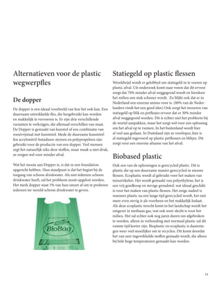 19
Alternatieven voor de plastic
wegwerpfles
De dopper
De dopper is een ideaal voorbeeld van hoe het ook kan. Een
duurzaam ontwikkelde fles, die hergebruikt kan worden
en makkelijk te vervoeren is. Er zijn drie verschillende
varianten te verkrijgen, die allemaal verschillen van maat.
De Dopper is gemaakt van kunstof of een combinatie van
roestvrijstaal met kunststof. Mede de duurzame kunststof-
fen acrylonitril-butadieen-styreen en polypropyleen zijn
gebruikt voor de productie van een dopper. Veel mensen
zegt het natuurlijk niks deze stoffen, maar maak u niet druk,
ze zorgen wel voor minder afval.
Wat het mooie aan Dopper is, is dat ze een foundation
opgericht hebben. Hun standpunt is dat het begint bij de
toegang van schoon drinkwater. Als niet iedereen schoon
drinkwater heeft, zal het probleem nooit opgelost worden.
Het merk dopper staat 5% van hun omzet af om te proberen
iedereen ter wereld schoon drinkwater te geven.
Statiegeld op plastic flessen
Wereldwijd wordt er gelobbyd om statiegeld in te voeren op
plastic afval. Uit onderzoek komt naar voren dat dit ervoor
zorgt dat 70% minder afval weggegooid wordt en hierdoor
het milieu een stuk schoner wordt. Zo blijkt ook dat er in
Nederland een enorme animo voor is. (80% van de Neder-
landers vindt het een goed idee) Ook zorgt het invoeren van
statiegeld op blik en petflesjes ervoor dat er 30% minder
afval weggegooid worden. Dit is echter niet het probleem bij
de wortel aanpakken, maar het zorgt wel voor een oplossing
om het afval op te ruimen. In het buitenland wordt hier
al veel aan gedaan. In Duitsland zijn ze voorloper, hier is
al statiegeld ingevoerd op plastic petflessen en blikjes. Dit
zorgt voor een enorme afname van het afval.
Biobased plastic
Ook een van de oplossingen is gerecycled plastic. Dit is
plastic die op een duurzame manier gerecycled in nieuwe
flessen. Ecoplastic wordt al gebruikt voor het maken van
tuinartikelen. Het wordt gemaakt van polyethylene, het is
een vrij goedkoop en stevige grondstof, wat ideaal geschikt
is voor het maken van plastic flessen. Het enige nadeel is
wanneer plastic na een lange tijd gerecycled wordt, het niet
meer even stevig is als voorheen en het makkelijk loslaat.
Als deze ecoplastic terecht komt in het landschap wordt het
omgezet in methaan gas, wat ook weer slecht is voor het
milieu. Het zal echter ook nog jaren duren om afgebroken
te worden, alleen in verhouding met normaal plastic zal dit
ruimte tijd korter zijn. Bioplastic en ecoplastic is daarente-
gen weer veel moeilijker om te recyclen. Dit komt doordat
het van zeer ingewikkelde stoffen gemaakt wordt, die alleen
bij hele hoge temperaturen gemaakt kan worden.
 