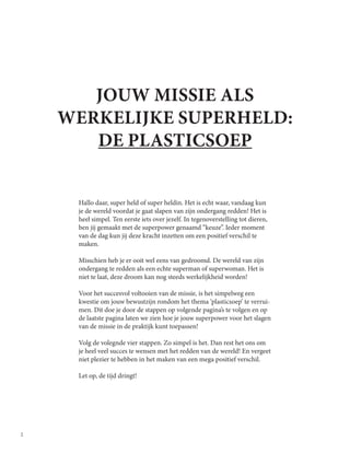 2
JOUW MISSIE ALS
WERKELIJKE SUPERHELD:
DE PLASTICSOEP
Hallo daar, super held of super heldin. Het is echt waar, vandaag kun
je de wereld voordat je gaat slapen van zijn ondergang redden! Het is
heel simpel. Ten eerste iets over jezelf. In tegenoverstelling tot dieren,
ben jij gemaakt met de superpower genaamd “keuze”. Ieder moment
van de dag kun jij deze kracht inzetten om een positief verschil te
maken.
Misschien heb je er ooit wel eens van gedroomd. De wereld van zijn
ondergang te redden als een echte superman of superwoman. Het is
niet te laat, deze droom kan nog steeds werkelijkheid worden!
Voor het succesvol voltooien van de missie, is het simpelweg een
kwestie om jouw bewustzijn rondom het thema ‘plasticsoep’ te verrui-
men. Dit doe je door de stappen op volgende pagina’s te volgen en op
de laatste pagina laten we zien hoe je jouw superpower voor het slagen
van de missie in de praktijk kunt toepassen!
Volg de volegnde vier stappen. Zo simpel is het. Dan rest het ons om
je heel veel succes te wensen met het redden van de wereld! En vergeet
niet plezier te hebben in het maken van een mega positief verschil.
Let op, de tijd dringt!
 