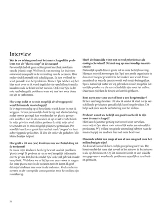 20
Interview
Wat is uw achtergrond met het maatschappelijke prob-
leem van de “plastic soep” in de oceaan?
Persoonlijk heb ik geen achtergrond met het probleem
van de ‘plastic soep’. Wel ben ik van mening dat iedereen
onbewust meespeelt in de vervuiling van de oceanen. Hier
ondervind ik mezelf ook schuldig aan. Ik ben wel heel be-
wust gemaakt van het probleem. Binnen Spa hebben wij het
hier vaak over en ik word ingelicht via verschillende media
kanalen zoals de krant en het nieuws. Ook voor Spa is dit
ook een belangrijk probleem waar wij ons best voor doen
om dit te verbeteren.
Hoe zorgt u dat er zo min mogelijk afval weggegooid
wordt binnen de maatschappij?
Ik let tegenwoordig op al het plastic wat ik koop en wat ik
weggooi. Ik ben persoonlijk druk bezig met afvalscheiding
zodat ervoor gezorgd kan worden dat het plastic gerecy-
cled wordt en niet in de oceanen of op straat terecht komt.
In mijn privé en werk tijden probeer ik altijd mijn afval
te scheiden en zo min mogelijk plastic te gebruiken. Per-
soonlijk ben ik een groot fan van het merk ‘dopper’ en hun
achterliggende gedachtes. Ik doe dit onder de gedachte: ‘alle
kleine beetjes helpen’.
Hoe geeft u dit aan (uw) kinderen mee met betrekking tot
de toekomst?
Ik maak mijn kinderen heel erg bewust van het probleem
‘plastic soep’. Ik probeer ze er zo veel mogelijk informatie
over te geven. Dit doe ik omdat ‘Spa’ ook veel gebruik maakt
van plastic. Wel doen we er bij Spa aan om ervoor te zorgen
dat onze plastic niet in de oceanen terecht komt. Ik geef
dit mijn kinderen mee voor in de toekomst. Veel zeedieren
sterven en de voorspelde consequenties voor het milieu zijn
rooskleurig.
Heeft de financiële winst net zo veel prioriteit als de
ecologische winst? Dit met oog op meervoudige waarde-
creatie
Natuurlijk speelt dit een grote rol in onze bedrijfsvoering.
Hieraan moet ik toevoegen dat ‘Spa’ een profit organisatie is
dus onze hoogste prioriteit is het maken van winst. Duur-
zaamheid en waarde creatie wordt wel steeds belangrijker.
Spa is natuurlijk water en wij gebruiken zoveel mogelijk nat-
uurlijke producten die niet schadelijk zijn voor het milieu.
Daarnaast worden de flesjes uit korrels geblazen.
Bent u een one-time user of bent u een hergebruiker?
Ik ben een hergebruiker. Dit doe ik omdat ik vind dat je ver-
schillende producten gemakkelijk kunt hergebruiken. Dit
helpt ook mee aan de verbetering van het milieu.
Probeert u met uw bedrijf een goed voorbeeld te zijn
voor de maatschappij?
Hier kan ik jammer genoeg niet zoveel over vertellen,
maar wij als Spa staan voor natuurlijk water en natuurlijke
producten. Wij willen een goede uitstraling hebben naar de
maatschappij toe en doen hier wel onze best voor.
Droomde u hier van jongs af aan al van om goed voor het
milieu bezig te zijn?
Als kind droomde ik hier eerlijk gezegd nog niet van. Dit
komt omdat dat toen niet zoveel in het nieuws in het nieuws
is als op dit moment. Op dit moment wordt er veel waarde
aan gegeven en worden de problemen openlijker naar buit-
en gebracht.
 
