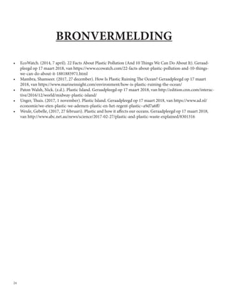 24
BRONVERMELDING
•	 EcoWatch. (2014, 7 april). 22 Facts About Plastic Pollution (And 10 Things We Can Do About It). Geraad-
pleegd op 17 maart 2018, van https://www.ecowatch.com/22-facts-about-plastic-pollution-and-10-things-
we-can-do-about-it-1881885971.html
•	 Mambra, Shamseer. (2017, 27 december). How Is Plastic Ruining The Ocean? Geraadpleegd op 17 maart
2018, van https://www.marineinsight.com/environment/how-is-plastic-ruining-the-ocean/
•	 Paton Walsh, Nick. (z.d.). Plastic Island. Geraadpleegd op 17 maart 2018, van http://edition.cnn.com/interac-
tive/2016/12/world/midway-plastic-island/
•	 Unger, Thuis. (2017, 1 november). Plastic Island. Geraadpleegd op 17 maart 2018, van https://www.ad.nl/
economie/we-eten-plastic-we-ademen-plastic-en-het-regent-plastic~a9d7a6ff/
•	 Weule, Gebelle, (2017, 27 februari). Plastic and how it affects our oceans. Geraadpleegd op 17 maart 2018,
van http://www.abc.net.au/news/science/2017-02-27/plastic-and-plastic-waste-explained/8301316
 