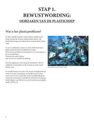 4
STAP 1.
BEWUSTWORDING:
OORZAKEN VAN DE PLASTICSOEP
Wat is het plasticprobleem?
In 1997 ontdekte kapitein Charles Moore midden op de
Grote Oceaan dat er grote stukken plastic dreven. Hij
keerde later terug voor onderzoek en noemde dit de ‘plastic
soup’.
In onze wereldwijde oceanen en zeeën drijft steeds meer
plastic afval. Dit heeft verschillende oorzaken:
Afval wat de mensheid op straat gooit en via waterwegen in
de zee terecht komt
Visnetten die achter blijven
Het wassen van synthetische kleding
Over het algemeen is afval de grote boosdoener. Alle ver-
schillende soorten plastic in de oceanen en zeeën vormt
‘plastic soep’.
De wereld bestaat voor ruim 72% van het aardoppervlak uit
water en is onze voornaamste zuurstofleverancier. Daar-
naast is voor ruim van de helft van de wereldbevolking de
oceaan de voornaamste voedselbron. Dit komt in het gevaar
omdat ‘plastic soep’ het leven van veel zeedieren onmogelijk
maakt. (WNF, z.d)
Foto: plastic soep in de stille oceaan.
 