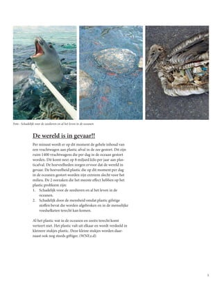 5
De wereld is in gevaar!!
Per minuut wordt er op dit moment de gehele inhoud van
een vrachtwagen aan plastic afval in de zee gestort. Dit zijn
ruim 1400 vrachtwagens die per dag in de oceaan gestort
worden. Dit komt neer op 8 miljard kilo per jaar aan plas-
ticafval. De hoeveelheden zorgen ervoor dat de wereld in
gevaar. De hoeveelheid plastic die op dit moment per dag
in de oceanen gestort worden zijn extreem slecht voor het
milieu. De 2 oorzaken die het meeste effect hebben op het
plastic probleem zijn:
1.	 Schadelijk voor de zeedieren en al het leven in de
oceanen.
2.	 Schadelijk door de mensheid omdat plastic gifstige
stoffen bevat die worden afgebroken en in de menselijke
voedselketen terecht kan komen.
Al het plastic wat in de oceanen en zeeën terecht komt
verteert niet. Het plastic valt uit elkaar en wordt verdeeld in
kleinere stukjes plastic. Deze kleine stukjes worden daar-
naast ook nog steeds giftiger. (WNF,z.d)
Foto : Schadelijk voor de zeedieren en al het leven in de oceanen
 