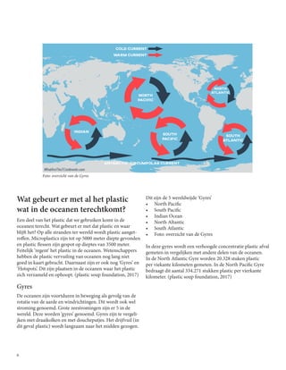 6
Wat gebeurt er met al het plastic
wat in de oceanen terechtkomt?
Een deel van het plastic dat we gebruiken komt in de
oceanen terecht. Wat gebeurt er met dat plastic en waar
blijft het? Op alle stranden ter wereld wordt plastic aanget-
roffen. Microplastics zijn tot op 5000 meter diepte gevonden
en plastic flessen zijn gespot op dieptes van 3500 meter.
Feitelijk ‘regent’ het plastic in de oceanen. Wetenschappers
hebben de plastic vervuiling van oceanen nog lang niet
goed in kaart gebracht. Daarnaast zijn er ook nog ‘Gyres’ en
‘Hotspots’. Dit zijn plaatsen in de oceanen waar het plastic
zich verzameld en ophoopt. (plastic soup foundation, 2017)
Gyres
De oceanen zijn voortduren in beweging als gevolg van de
rotatie van de aarde en windrichtingen. Dit wordt ook wel
stroming genoemd. Grote zeestromingen zijn er 5 in de
wereld. Deze worden ‘gyres’ genoemd. Gyres zijn te vergeli-
jken met draaikolken en met doucheputjes. Het drijfvuil (in
dit geval plastic) wordt langzaam naar het midden gezogen.
Dit zijn de 5 wereldwijde ‘Gyres’
•	 North Pacific
•	 South Pacific
•	 Indian Ocean
•	 North Altantic
•	 South Atlantic
•	 Foto: overzicht van de Gyres
In deze gyres wordt een verhoogde concentratie plastic afval
gemeten in vergelijken met andere delen van de oceanen.
In de North Atlantic Gyre worden 20.328 stuken plastic
per viekante kilometen gemeten. In de North Pacific Gyre
bedraagt dit aantal 334.271 stukken plastic per vierkante
kilometer. (plastic soup foundation, 2017)
Foto: overzicht van de Gyres
 