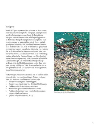 7
Foto: Gyre van de North Pacific Gyre
Hotspots
Naast de Gyres zijn er andere plaatsen in de oceanen
waar de concentratie plastic hoog zijn. Deze plaatsen
worden hotspots genoemd. In de desbetreffende
hotspots kan de concentratie zelfs hoger liggen dan
in de Gyres. Hotspots zijn plaatsen waar plastic zich
ophoopt, maar in tegenstelling tot de Gyres niet als
gevolg van stroming. Een voorbeeld van een hotspot
is de middellandse zee. Aan de ene kant is sprake van
permanente toevoer van plastic afkomstig van rivieren
die in de Middellandse Zee uitmonden en afval van
Europese steden. Aan de andere kant is de verbinding
met de Atlantische Oceaan (Straat van Gibraltar) zo
nauw dat daarlangs weinig plastic naar de Atlantische
Oceaan ontsnapt. Dit betekend dat het plastic op-
gesloten zit in de Middellandse zee, en het daar ook
voor eeuwig zal blijven. Voor de middellandse zee is
een gemiddelde van 116.000 stukken plastic per vier-
kante kilometer gemeten.
Hotspots zijn plekken waar om de één of andere reden
concentraties van plastic ontstaan. Andere redenen
voor het ontstaan van Hotspots kunnen zijn:
•	 Baaien waaraan grote steden liggen;
•	 Baaien waar plastic naar toe drijft en blijft liggen;
•	 Plekken waar rivieren in zee stromen;
•	 Aan kusten gesitueerde industriële centra;	
•	 Plekken of eilanden waar verschillende oceaans-
tromen bij elkaar komen.
•	 (plastic soup foundation, 2017)
 