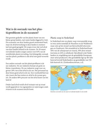 8
Wat is de oorzaak van het plas-
ticprobleem in de oceanen?
Het grootste gedeelte van het plastic komt van een
kleine groep landen, met name landen liggend in Azië.
De economie van deze landen groeit momenteel hard,
maar de afvalverwerking in deze landen is momen-
teel niet goed geregeld. Dit zorgt ervoor dat veel afval
van deze landen beland in de oceanen. De 20 meest
vervuilende landen zorgen samen voor 83% van de
wereldwijde plasticvervuiling. Een belangrijke oorzaak
van het plastic probleem is dat afval niet goed verwerkt
wordt.
	
Een andere oorzaak van het plasticprobleem is de
zee-industrie. De zee-industrie bestaat uit grote en
kleine vissersboten. De zee-industrie zorgt voor on-
geveer 20% van al het afval in de zee. Het personeel op
deze boten gooit afval in de zee. Een voorbeeld hiervan
zijn vissers die hun netten en afval in de oceaan goo-
ien. De andere 80% procent van het afval komt van het
land af.
Onder land afval wordt afval verstaan wat op straat
wordt gegooid en via regenputten en waterwegen zoals
rivieren in de oceanen terecht komt.
Plastic soep in Nederland
In Nederland zien we plastic soep voornamelijk terug
in twee zeeën namelijk de Noordzee en de Waddenzee
maar ook op het strand van bijvoorbeeld Schevenin-
gen en Zandvoort. Het strandafval in Nederland komt
44% van de scheepvaart en visserij, 30% door strand-
toerisme en 26% is onbekend. Opvallend is dat Neder-
landers in vergelijking met de gemiddelde Europeaan
meer afval produceert. Het gemiddelde ligt op 481 kilo
huisvuil terwijl Nederlanders op gemiddelde van 550
kilo huisvuil zit. (Zeehondencentrum, z.d)
Foto:Een overzicht van de meest vervuilende landen in de wereld:
 