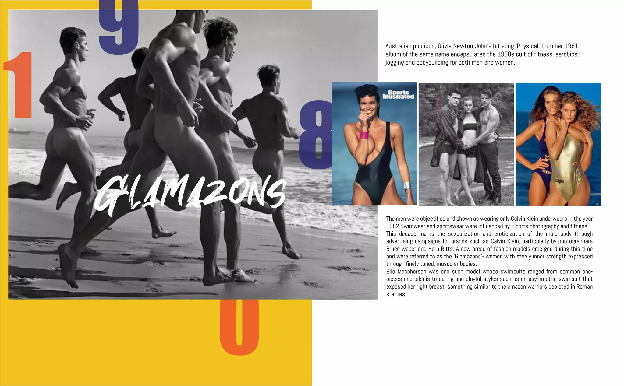 0
9
8
1
Australian pop icon, Olivia Newton-John’s hit song ‘Physical’ from her 1981
album of the same name encapsulates the 1980s cult of fitness, aerobics,
jogging and bodybuilding for both men and women.
The men were objectified and shown as wearing only Calvin Klein underwears in the year
1982.Swimwear and sportswear were influenced by ‘Sports photography and fitness’
This decade marks the sexualization and eroticization of the male body through
advertising campaigns for brands such as Calvin Klein, particularly by photographers
Bruce weber and Herb Ritts. A new breed of fashion models emerged during this time
and were referred to as the ‘Glamazons’- women with steely inner strength expressed
through finely toned, muscular bodies.
Elle Macpherson was one such model whose swimsuits ranged from common one-
pieces and bikinis to daring and playful styles such as an asymmetric swimsuit that
exposed her right breast, something similar to the amazon warriors depicted in Roman
statues.
Glamazons
 