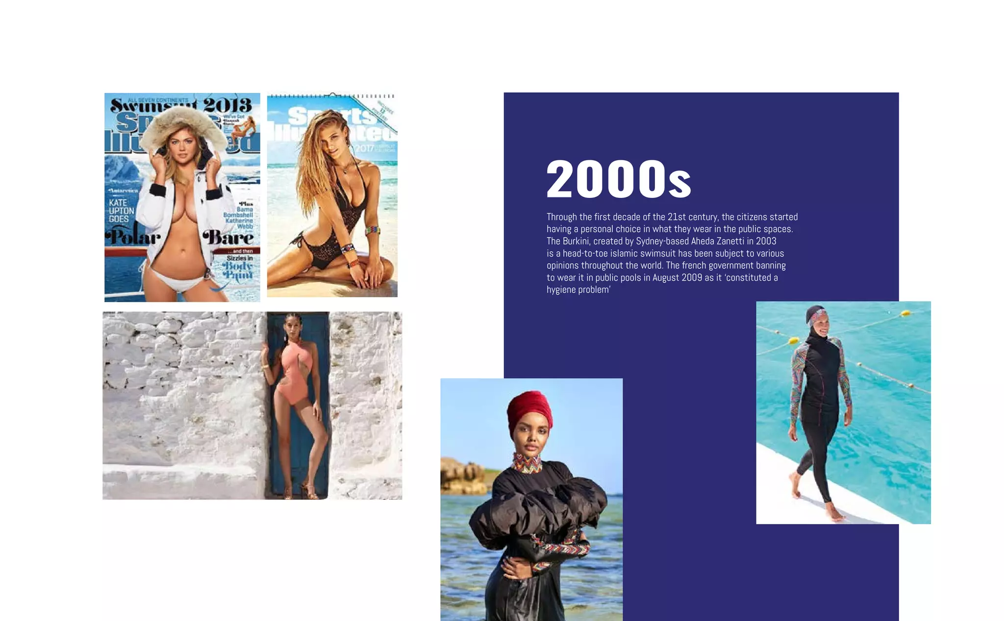 2000s
Through the first decade of the 21st century, the citizens started
having a personal choice in what they wear in the public spaces.
The Burkini, created by Sydney-based Aheda Zanetti in 2003
is a head-to-toe islamic swimsuit has been subject to various
opinions throughout the world. The french government banning
to wear it in public pools in August 2009 as it ‘constituted a
hygiene problem’
 