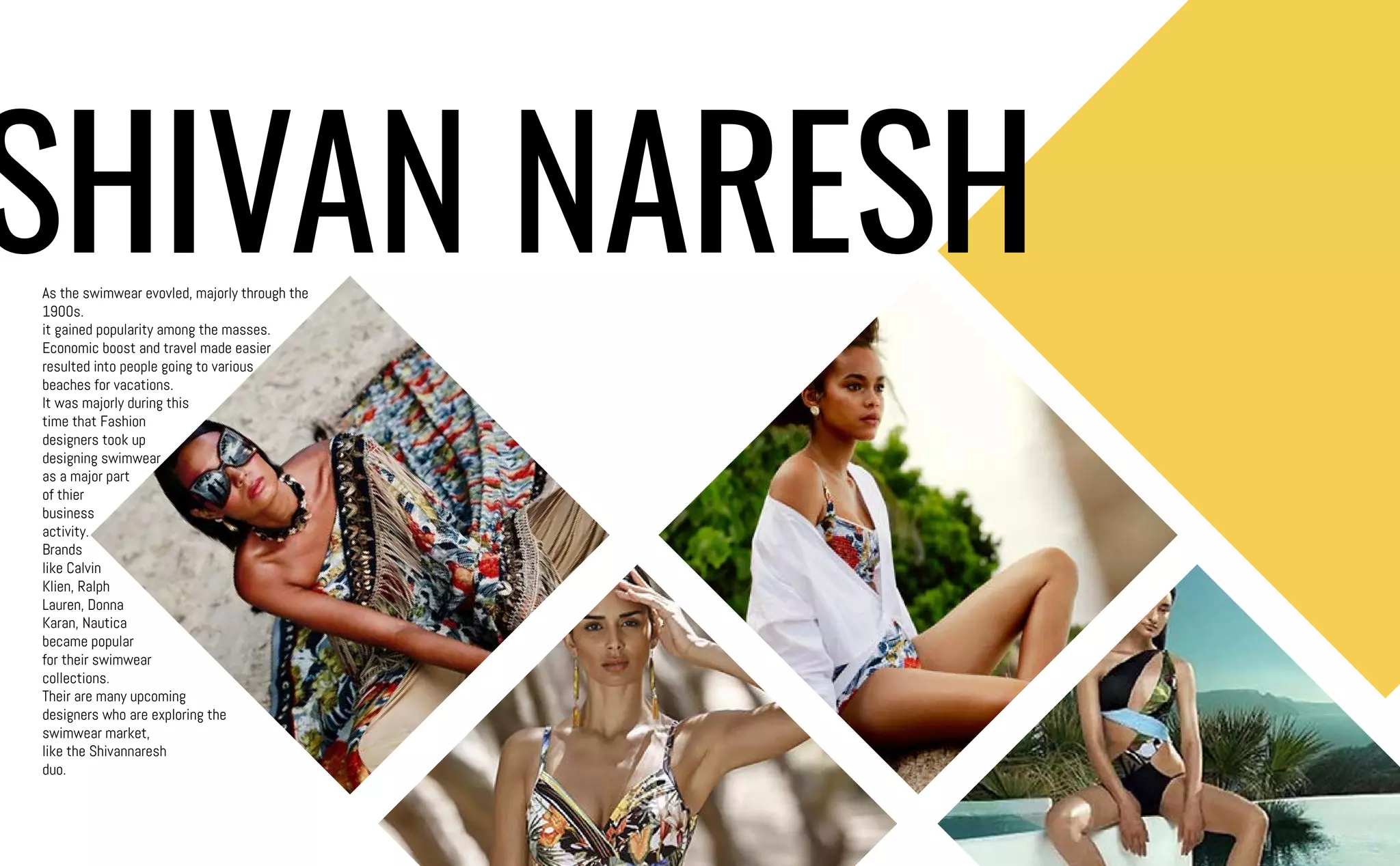 As the swimwear evovled, majorly through the
1900s.
it gained popularity among the masses.
Economic boost and travel made easier
resulted into people going to various
beaches for vacations.
It was majorly during this
time that Fashion
designers took up
designing swimwear
as a major part
of thier
business
activity.
Brands
like Calvin
Klien, Ralph
Lauren, Donna
Karan, Nautica
became popular
for their swimwear
collections.
Their are many upcoming
designers who are exploring the
swimwear market,
like the Shivannaresh
duo.
SHIVAN NARESH
 