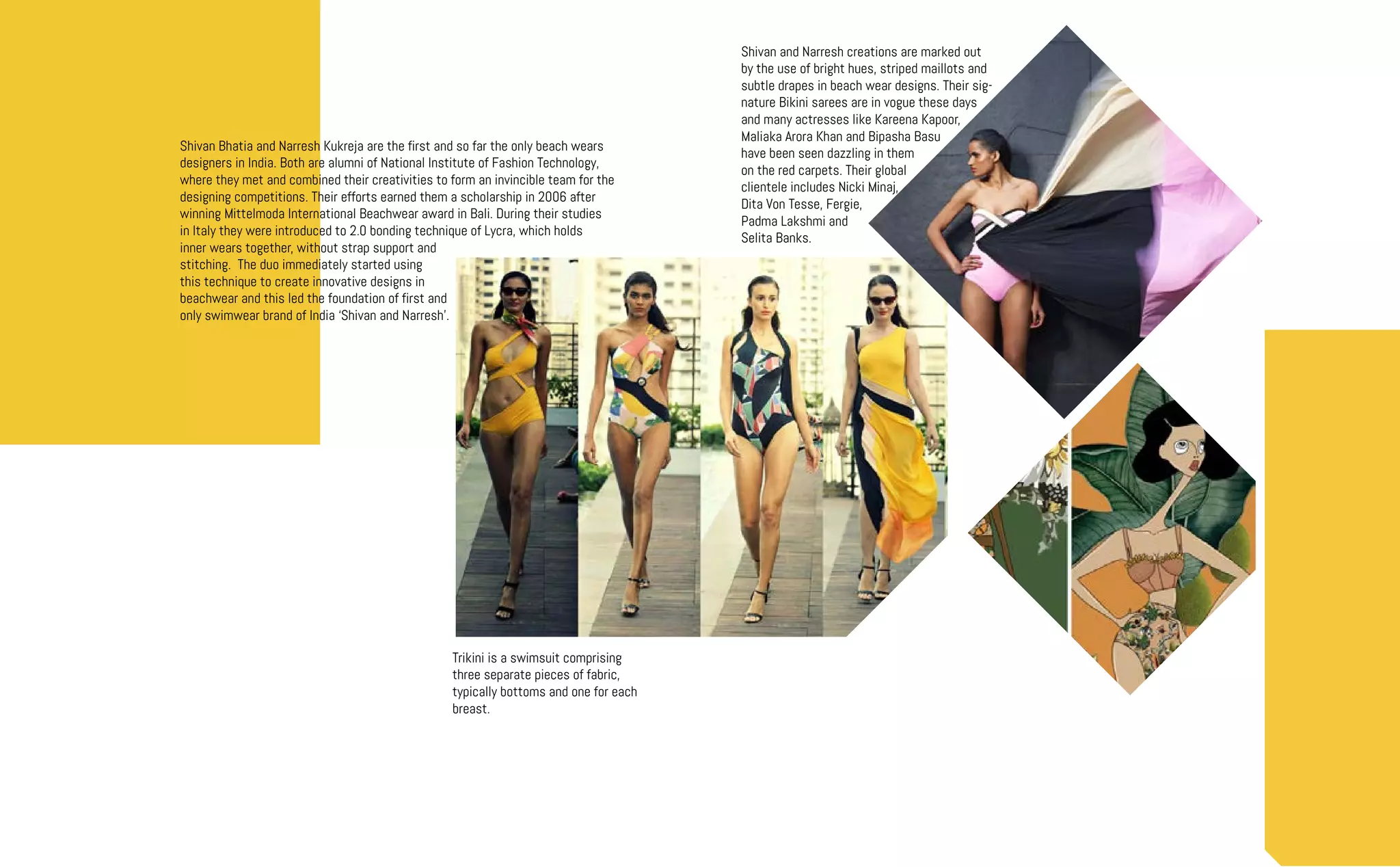 Trikini is a swimsuit comprising
three separate pieces of fabric,
typically bottoms and one for each
breast.
Shivan Bhatia and Narresh Kukreja are the first and so far the only beach wears
designers in India. Both are alumni of National Institute of Fashion Technology,
where they met and combined their creativities to form an invincible team for the
designing competitions. Their efforts earned them a scholarship in 2006 after
winning Mittelmoda International Beachwear award in Bali. During their studies
in Italy they were introduced to 2.0 bonding technique of Lycra, which holds
inner wears together, without strap support and
stitching. The duo immediately started using
this technique to create innovative designs in
beachwear and this led the foundation of first and
only swimwear brand of India ‘Shivan and Narresh’.
Shivan and Narresh creations are marked out
by the use of bright hues, striped maillots and
subtle drapes in beach wear designs. Their sig-
nature Bikini sarees are in vogue these days
and many actresses like Kareena Kapoor,
Maliaka Arora Khan and Bipasha Basu
have been seen dazzling in them
on the red carpets. Their global
clientele includes Nicki Minaj,
Dita Von Tesse, Fergie,
Padma Lakshmi and
Selita Banks.
 