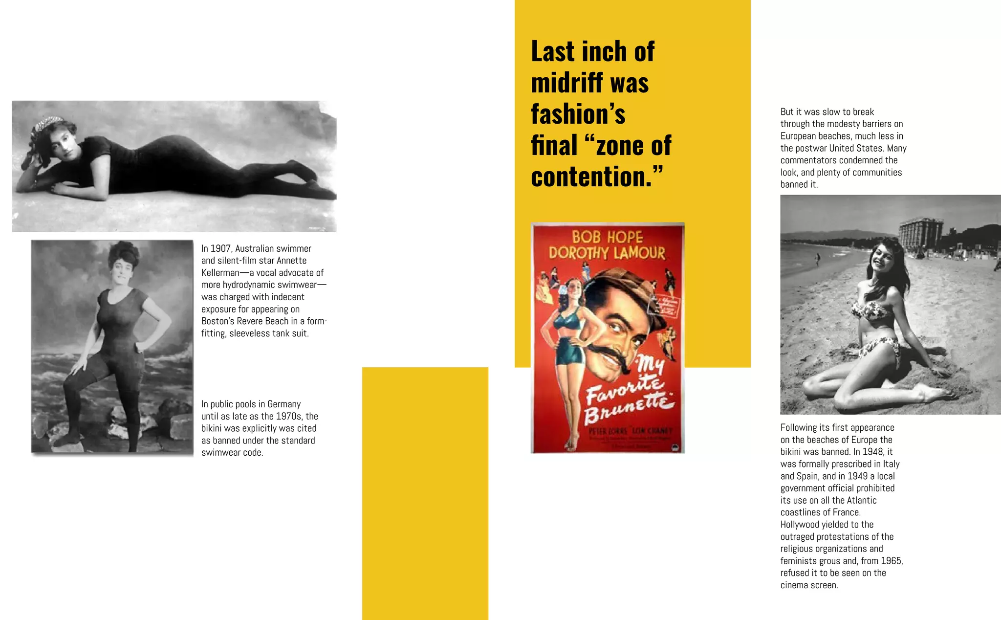 In 1907, Australian swimmer
and silent-film star Annette
Kellerman—a vocal advocate of
more hydrodynamic swimwear—
was charged with indecent
exposure for appearing on
Boston’s Revere Beach in a form-
fitting, sleeveless tank suit.
In public pools in Germany
until as late as the 1970s, the
bikini was explicitly was cited
as banned under the standard
swimwear code.
But it was slow to break
through the modesty barriers on
European beaches, much less in
the postwar United States. Many
commentators condemned the
look, and plenty of communities
banned it.
Last inch of
midriff was
fashion’s
final “zone of
contention.”
Following its first appearance
on the beaches of Europe the
bikini was banned. In 1948, it
was formally prescribed in Italy
and Spain, and in 1949 a local
government official prohibited
its use on all the Atlantic
coastlines of France.
Hollywood yielded to the
outraged protestations of the
religious organizations and
feminists grous and, from 1965,
refused it to be seen on the
cinema screen.
 