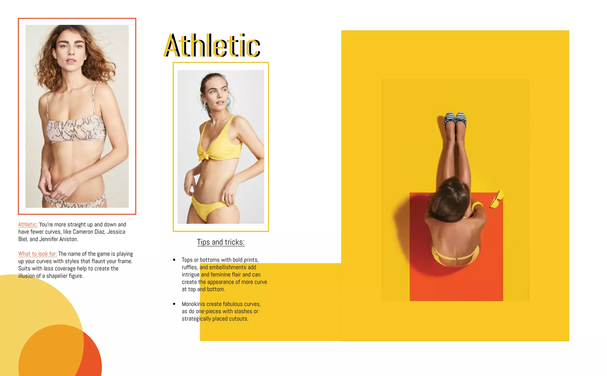 Athletic: You're more straight up and down and
have fewer curves, like Cameron Diaz, Jessica
Biel, and Jennifer Aniston.
What to look for: The name of the game is playing
up your curves with styles that flaunt your frame.
Suits with less coverage help to create the
illusion of a shapelier figure.
AthleticAthletic
Tips and tricks:
•	 Tops or bottoms with bold prints,
ruffles, and embellishments add
intrigue and feminine flair and can
create the appearance of more curve
at top and bottom.
•	 Monokinis create fabulous curves,
as do one-pieces with slashes or
strategically placed cutouts.
 