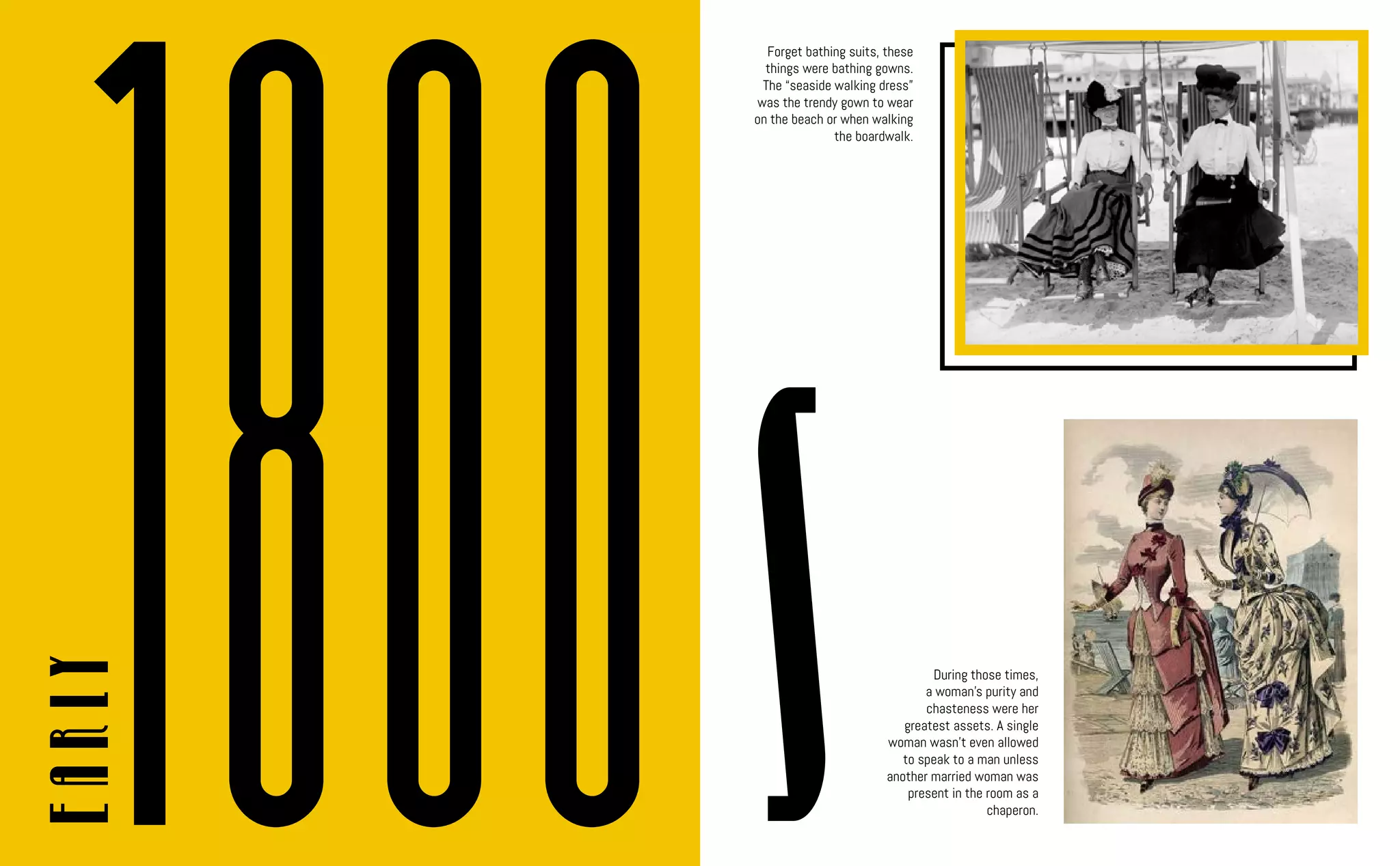 s
Early
Forget bathing suits, these
things were bathing gowns.
The “seaside walking dress”
was the trendy gown to wear
on the beach or when walking
the boardwalk.
1800 During those times,
a woman’s purity and
chasteness were her
greatest assets. A single
woman wasn’t even allowed
to speak to a man unless
another married woman was
present in the room as a
chaperon.
 