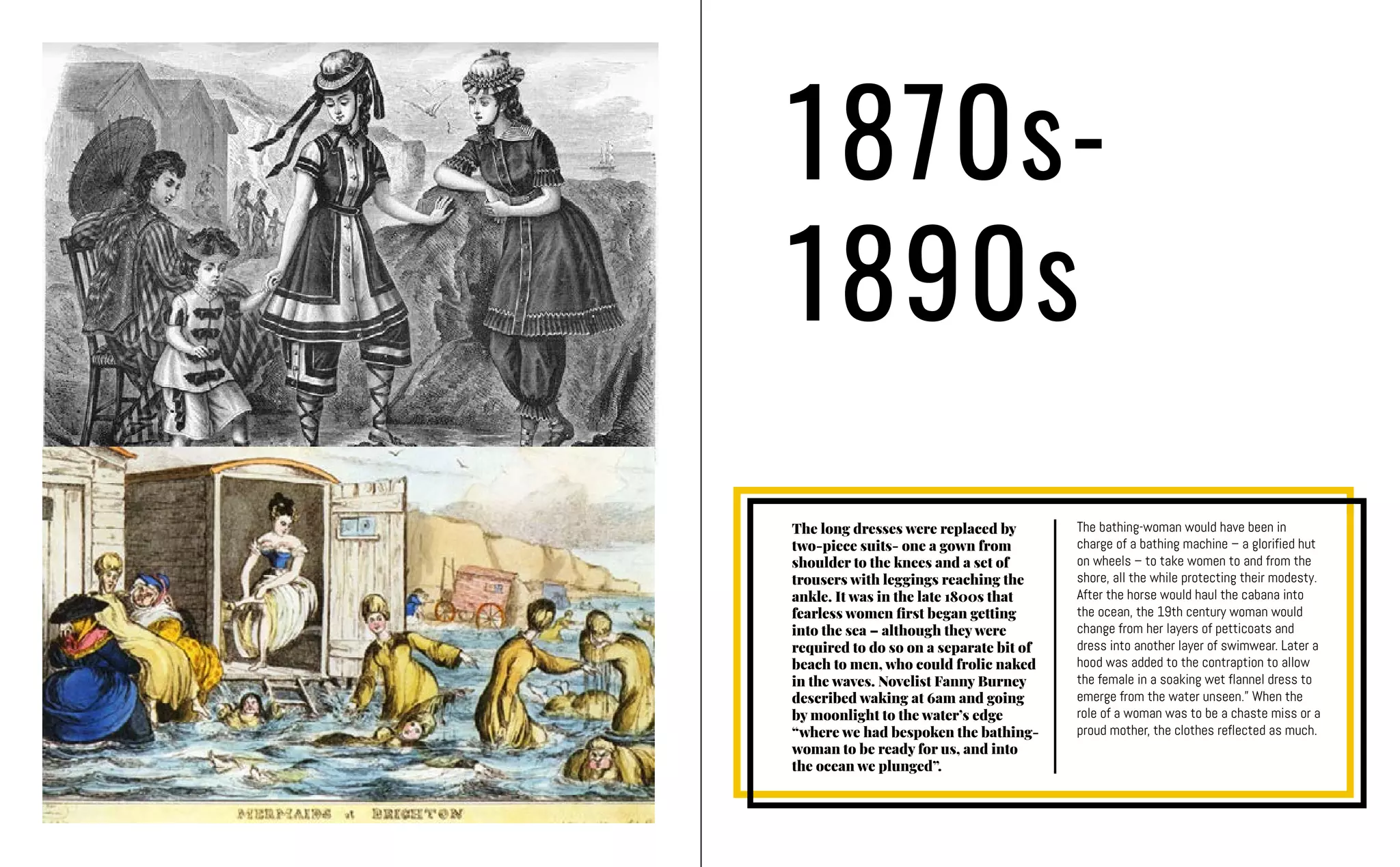1870s-
1890s
The long dresses were replaced by
two-piece suits- one a gown from
shoulder to the knees and a set of
trousers with leggings reaching the
ankle. It was in the late 1800s that
fearless women first began getting
into the sea – although they were
required to do so on a separate bit of
beach to men, who could frolic naked
in the waves. Novelist Fanny Burney
described waking at 6am and going
by moonlight to the water’s edge
“where we had bespoken the bathing-
woman to be ready for us, and into
the ocean we plunged”.
The bathing-woman would have been in
charge of a bathing machine – a glorified hut
on wheels – to take women to and from the
shore, all the while protecting their modesty.
After the horse would haul the cabana into
the ocean, the 19th century woman would
change from her layers of petticoats and
dress into another layer of swimwear. Later a
hood was added to the contraption to allow
the female in a soaking wet flannel dress to
emerge from the water unseen.” When the
role of a woman was to be a chaste miss or a
proud mother, the clothes reflected as much.
 