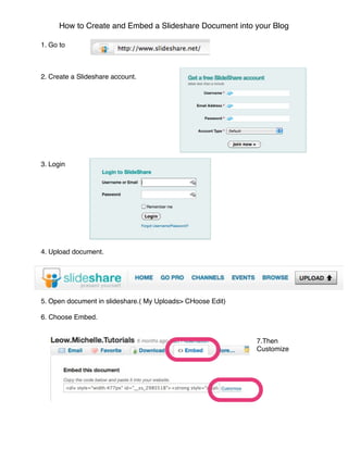 How to Create and Embed a Slideshare Document into your Blog

1. Go to



2. Create a Slideshare account.




3. Login




4. Upload document.




5. Open document in slideshare.( My Uploads> CHoose Edit)

6. Choose Embed.


                                                            7.Then
                                                            Customize
 