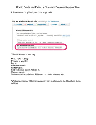 How to Create and Embed a Slideshare Document into your Blog

8. Choose and copy Wordpress.com blogs code.




This will be used in your blog.

Using in Your Blog
Proceed to you blog.
Log in.
Go to Dashboard.
Go to Plugins.
Find Slideshare plugin. Activate it.
Make new post.
Simply paste the code from Slideshare document into your post.


*Width of embedded Slideshare document can be changed in the Slideshare plugin
settings.
 