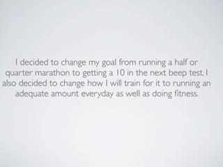 I decided to change my goal from running a half or
 quarter marathon to getting a 10 in the next beep test. I
also decided to change how I will train for it to running an
    adequate amount everyday as well as doing ﬁtness.
 