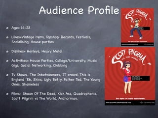 Audience Proﬁle
Age= 16-28

Likes=Vintage items, Topshop, Records, Festivals,
Socialising, House parties

Dislikes= Henleys, Heavy Metal

Activities= House Parties, College/University, Music
Gigs, Social Networking, Clubbing

Tv Shows- The Inbetweeners, IT crowd, This is
England ’86, Skins, Ugly Betty, Father Ted, The Young
Ones, Shameless

Films- Shaun Of The Dead, Kick Ass, Quadrophenia,
Scott Pilgrim vs The World, Anchorman,
 