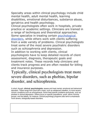 Specialty areas within clinical psychology include child
mental health, adult mental health, learning
disabilities, emotional disturbances, substance abuse,
geriatrics and health psychology.
Clinical psychologists often work in hospitals, private
practice or academic settings. Clinicians are trained in
a range of techniques and theoretical approaches.
Some specialize in treating certain psychological
disorders, while others work with clients suffering
from a wide variety of problems. Clinical psychologists
treat some of the most severe psychiatric disorders
such as schizophrenia and depression.
In addition to working with clients, clinical
psychologists have to keep detailed records of client
assessment, diagnosis, therapeutic goals and
treatment notes. These records help clinicians and
clients track progress and are often needed for billing
and insurance purposes.
Typically, clinical psychologists treat more
severe disorders, such as phobias, bipolar
disorder, and schizophrenia.
In short, though, clinical psychologists assess and treat mental, emotional and behavioral
disorders. These range from short term crises, such as adolescent rebellion, to more severe,
chronic conditions such as schizophrenia. Some treat specific problems exclusively, such as
phobias or clinical depression. Others focus on specific populations: youth, ethnic minority
groups, and the elderly, for instance. Clinical psychology programs also tend to emphasize
more severe, biologically-based disorders.



Much of the day of a clinical
psychologist is taken up with a
 