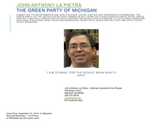 JOHN ANTHONY LA PIETRA 
THE GREEN PARTY OF MICHIGAN 
COMMITTED TO ENVIRONMENTALISM, NON-VIOLENCE, SOCIAL JUSTICE AND GRASSROOTS ORGANIZING. THE 
GREEN PARTY OF THE UNITED STATES WAS FORMED IN 2001 FROM THE OLDER ASSOCIATION OF STATE GREEN 
PARTIES (1996-2001) . GREEN PARTIES EXIST AROUND THE WORLD WITH A PURPOSE TO SOLVE REAL PROBLEMS 
WITH REAL SOLUTIONS USING IDEAS AND KNOWLEDGE FROM LOCAL GREEN PARTIES THAT ARE AFFECTED B Y 
THESE PROBLEMS. 
 I A IM TO MA K E  FOR T H E P EOP L E  ME A N WH AT I T 
S AYS  
John Anthony La Pietra -- Attorney General for the People 
386 Boyer Court 
Marshall, MI 49068 
269-781-9478 
jalp5dai@att.net 
64 Facebook likes 
Green Party. (September 23, 2014). In Wikipedia. 
Retrieved November 1, 2014 from 
en.Wikipedia.org/wiki/green_party 
 