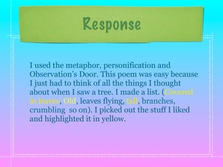 Response

I used the metaphor, personification and
Observation’s Door. This poem was easy because
I just had to think of all the things I thought
about when I saw a tree. I made a list. (Covered
in leaves, Old, leaves flying, tall, branches,
crumbling so on). I picked out the stuff I liked
and highlighted it in yellow.
 