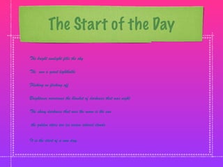 The Start of the Day
The bright sunlight fills the sky

The sun a giant lightbulbs

Flicking on flicking off

Brightness overcomes the blanket of darkness that was night

The shiny darkness that was the moon is the sun

the golden stars are ice cream colored clouds


It is the start of a new day.
 