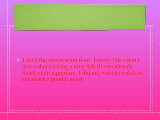 I used the observation door. I wrote this when I
saw a shark eating a tuna fish (it was already
dead) at an aquarium. I did not want to watch as
the shark ripped it apart.
 