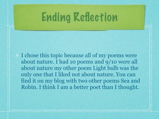 Ending Reﬂection


I chose this topic because all of my poems were
about nature. I had 10 poems and 9/10 were all
about nature my other poem Light bulb was the
only one that I liked not about nature. You can
find it on my blog with two other poems Sea and
Robin. I think I am a better poet than I thought.
 