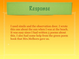 Response


I used simile and the observation door. I wrote
this one about the sun when I was at the beach.
It was easy since I had written 5 poems about
this. I also had some help from the green poem
book that Mrs.Melhorn gave us.
 
