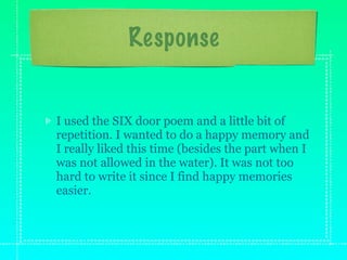 Response


I used the SIX door poem and a little bit of
repetition. I wanted to do a happy memory and
I really liked this time (besides the part when I
was not allowed in the water). It was not too
hard to write it since I find happy memories
easier.
 