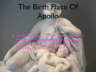 The Birth Place Of
          Apollo

•   On the sunny Greek island of Delos, where he was
    born along with his twin sister, Artemis. Another
    tradition gives the islands of Lato, now called
    Paximadia, off the southern coast of Crete.
 