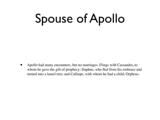 Spouse of Apollo


•   Apollo had many encounters, but no marriages. Flings with Cassandra, to
    whom he gave the gift of prophecy; Daphne, who ﬂed from his embrace and
    turned into a laurel tree; and Calliope, with whom he had a child, Orpheus.
 