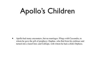 Apollo’s Children


•   Apollo had many encounters, but no marriages. Flings with Cassandra, to
    whom he gave the gift of prophecy; Daphne, who ﬂed from his embrace and
    turned into a laurel tree; and Calliope, with whom he had a child, Orpheus.
 