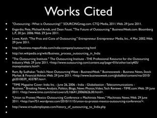 Works Cited
•   "Outsourcing - What is Outsourcing?." SOURCINGmag.com. CTQ Media, 2011. Web. 29 June 2011.
•   Engardio, Pete, Michael Arndt, and Dean Foust. "The Future of Outsourcing." BusinessWeek.com. Bloomberg
    L.P., 30 Jan. 2006. Web. 29 June 2011.
•   Lowe, Keith. "The Pros and Cons of Outsourcing." Entrepreneur. Entrepreneur Media, Inc., 4 Mar. 2002. Web.
    29 June 2011.
•   http://business.mapsoﬁndia.com/india-company/outsourcing.html
•   http://en.wikipedia.org/wiki/Business_process_outsourcing_in_India
•   "The Outsourcing Institute." The Outsourcing Institute - THE Professional Resource for the Outsourcing
    Industry. Web. 29 June 2011. <http://www.outsourcing.com/content.asp?page=01b/other/oe/q405/
    moneymatters.html>.
•   Ram, By Sudhakar. "India's Next Outsourcing Wave - BusinessWeek." Businessweek - Business News, Stock
    Market & Financial Advice. Web. 29 June 2011. <http://www.businessweek.com/globalbiz/content/mar2010/
    gb2010039_433787.htm>.
•   "TIME Magazine Cover: India Inc. - June 26, 2006 - India - Globalization - Telecommunications -
    Business." Breaking News, Analysis, Politics, Blogs, News Photos,Video, Tech Reviews - TIME.com. Web. 29 June
    2011. <http://www.time.com/time/covers/0,16641,20060626,00.html>.
•   "Union to Protest Mexico Outsourcing Conference « Machinists News." Machinists News. Web. 29 June
    2011. <http://iam751.wordpress.com/2010/11/15/union-to-protest-mexico-outsourcing-conference/>.
•   http://www.virtualemployees.com/history_of_outsourcing_to_India.php
•
 