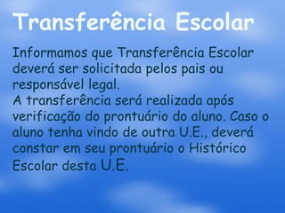 Transferência Escolar
Informamos que Transferência Escolar
deverá ser solicitada pelos pais ou
responsável legal.
A transferência será realizada após
verificação do prontuário do aluno. Caso o
aluno tenha vindo de outra U.E., deverá
constar em seu prontuário o Histórico
Escolar desta U.E.
 