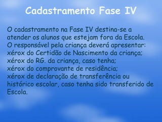 Cadastramento Fase IV
O cadastramento na Fase IV destina-se a
atender os alunos que estejam fora da Escola.
O responsável pela criança deverá apresentar:
xérox do Certidão de Nascimento da criança;
xérox do RG. da criança, caso tenha;
xérox do comprovante de residência;
xérox de declaração de transferência ou
histórico escolar, caso tenha sido transferido de
Escola.
 