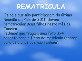 REMATRÍCULA
Os pais que não participaram da última
Reunião de Pais de 2011, devem
rematricular seus filhos neste mês de
Janeiro.
Pedimos que tragam uma foto 3x4
recente para a ficha de matrícula (apenas
para os alunos que não tenham).
 