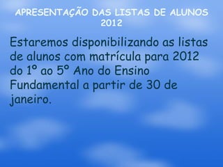 APRESENTAÇÃO DAS LISTAS DE ALUNOS
              2012

Estaremos disponibilizando as listas
de alunos com matrícula para 2012
do 1º ao 5º Ano do Ensino
Fundamental a partir de 30 de
janeiro.
 