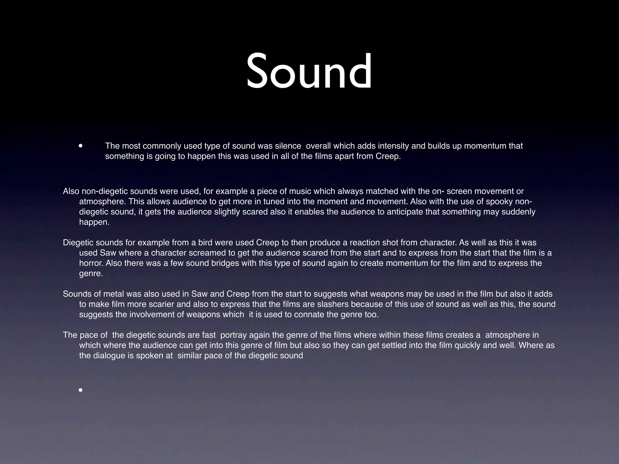 Sound
    •      The most commonly used type of sound was silence overall which adds intensity and builds up momentum that
           something is going to happen this was used in all of the ﬁlms apart from Creep.



Also non-diegetic sounds were used, for example a piece of music which always matched with the on- screen movement or
    atmosphere. This allows audience to get more in tuned into the moment and movement. Also with the use of spooky non-
    diegetic sound, it gets the audience slightly scared also it enables the audience to anticipate that something may suddenly
    happen.

Diegetic sounds for example from a bird were used Creep to then produce a reaction shot from character. As well as this it was
    used Saw where a character screamed to get the audience scared from the start and to express from the start that the ﬁlm is a
    horror. Also there was a few sound bridges with this type of sound again to create momentum for the ﬁlm and to express the
    genre.

Sounds of metal was also used in Saw and Creep from the start to suggests what weapons may be used in the ﬁlm but also it adds
   to make ﬁlm more scarier and also to express that the ﬁlms are slashers because of this use of sound as well as this, the sound
   suggests the involvement of weapons which it is used to connate the genre too.

The pace of the diegetic sounds are fast portray again the genre of the ﬁlms where within these ﬁlms creates a atmosphere in
    which where the audience can get into this genre of ﬁlm but also so they can get settled into the ﬁlm quickly and well. Where as
    the dialogue is spoken at similar pace of the diegetic sound



    •
 