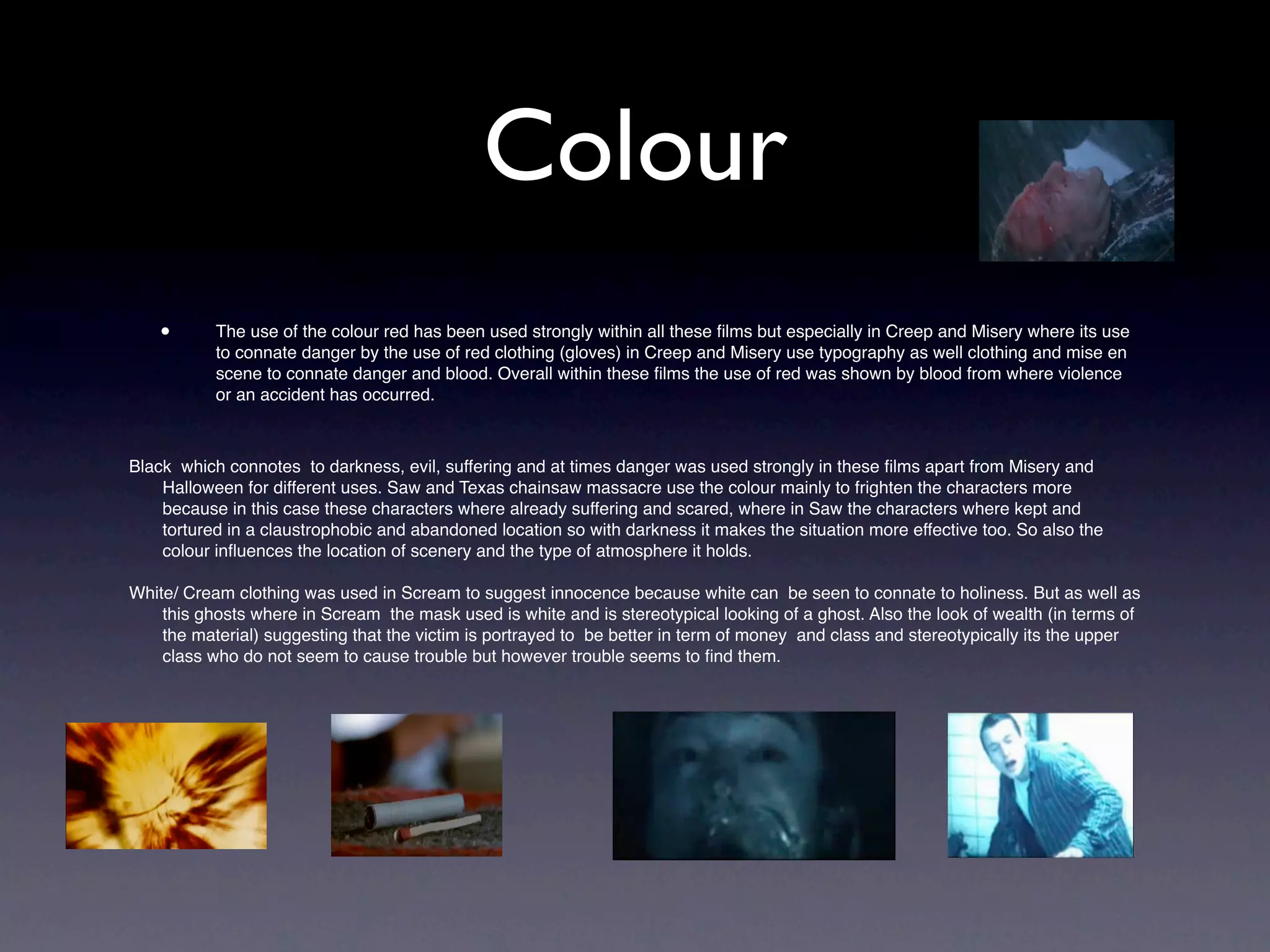 Colour
    •      The use of the colour red has been used strongly within all these ﬁlms but especially in Creep and Misery where its use
           to connate danger by the use of red clothing (gloves) in Creep and Misery use typography as well clothing and mise en
           scene to connate danger and blood. Overall within these ﬁlms the use of red was shown by blood from where violence
           or an accident has occurred.



Black which connotes to darkness, evil, suffering and at times danger was used strongly in these ﬁlms apart from Misery and
    Halloween for different uses. Saw and Texas chainsaw massacre use the colour mainly to frighten the characters more
    because in this case these characters where already suffering and scared, where in Saw the characters where kept and
    tortured in a claustrophobic and abandoned location so with darkness it makes the situation more effective too. So also the
    colour inﬂuences the location of scenery and the type of atmosphere it holds.

White/ Cream clothing was used in Scream to suggest innocence because white can be seen to connate to holiness. But as well as
    this ghosts where in Scream the mask used is white and is stereotypical looking of a ghost. Also the look of wealth (in terms of
    the material) suggesting that the victim is portrayed to be better in term of money and class and stereotypically its the upper
    class who do not seem to cause trouble but however trouble seems to ﬁnd them.




    •
 