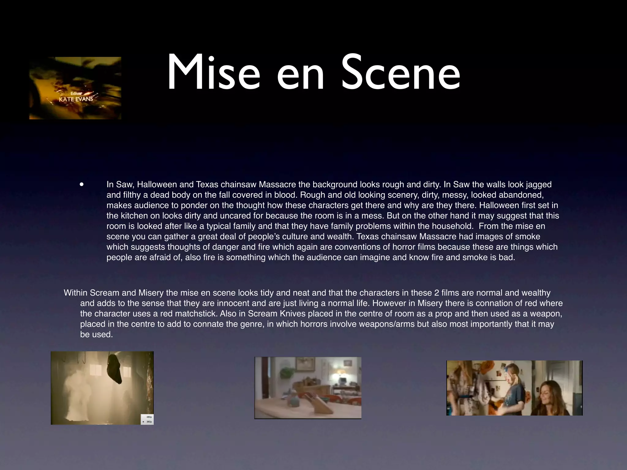 Mise en Scene
    •      In Saw, Halloween and Texas chainsaw Massacre the background looks rough and dirty. In Saw the walls look jagged
           and ﬁlthy a dead body on the fall covered in blood. Rough and old looking scenery, dirty, messy, looked abandoned,
           makes audience to ponder on the thought how these characters get there and why are they there. Halloween ﬁrst set in
           the kitchen on looks dirty and uncared for because the room is in a mess. But on the other hand it may suggest that this
           room is looked after like a typical family and that they have family problems within the household. From the mise en
           scene you can gather a great deal of people’s culture and wealth. Texas chainsaw Massacre had images of smoke
           which suggests thoughts of danger and ﬁre which again are conventions of horror ﬁlms because these are things which
           people are afraid of, also ﬁre is something which the audience can imagine and know ﬁre and smoke is bad.



Within Scream and Misery the mise en scene looks tidy and neat and that the characters in these 2 ﬁlms are normal and wealthy
    and adds to the sense that they are innocent and are just living a normal life. However in Misery there is connation of red where
    the character uses a red matchstick. Also in Scream Knives placed in the centre of room as a prop and then used as a weapon,
    placed in the centre to add to connate the genre, in which horrors involve weapons/arms but also most importantly that it may
    be used.


    •
 