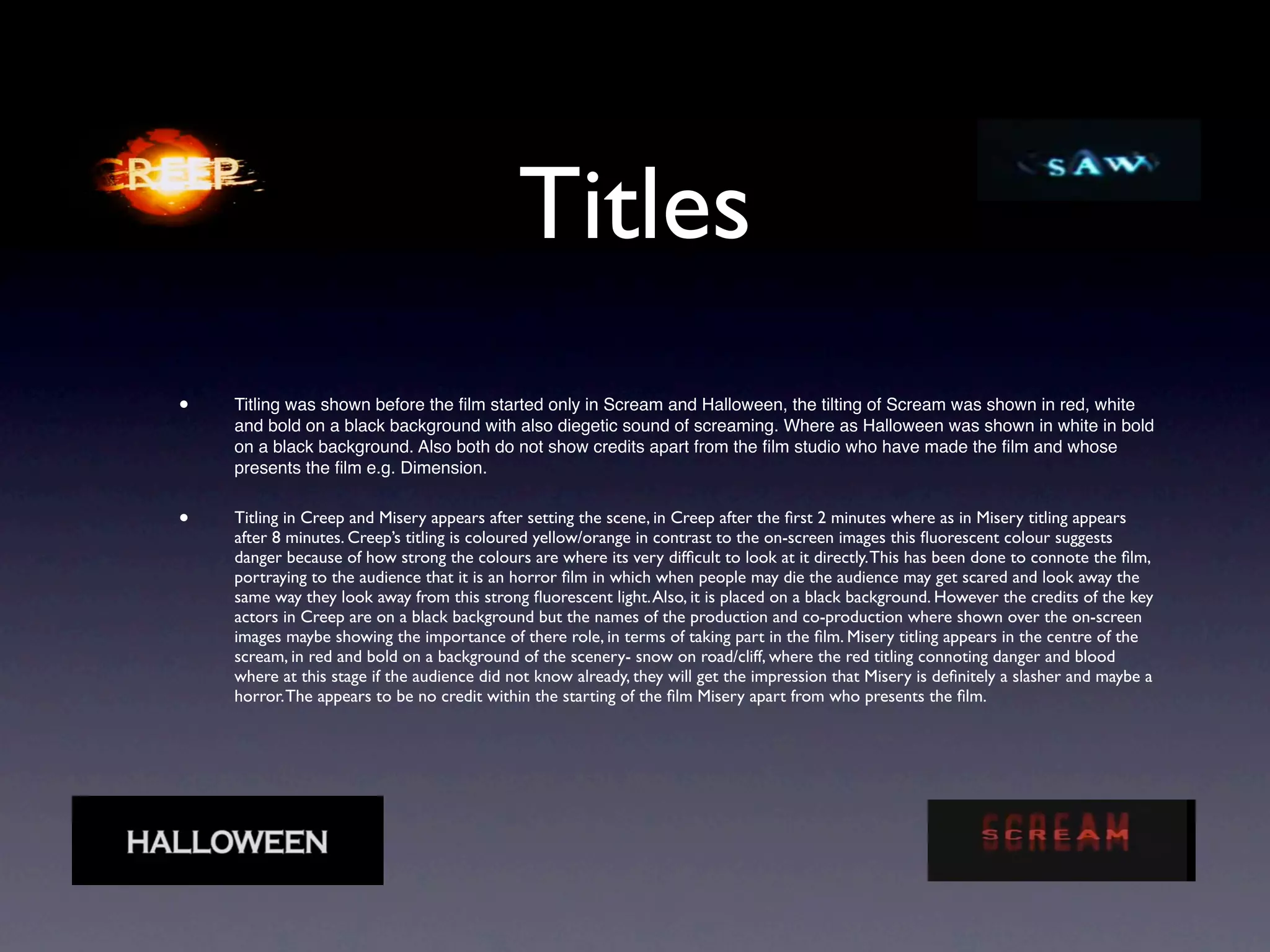 Titles
•   Titling was shown before the ﬁlm started only in Scream and Halloween, the tilting of Scream was shown in red, white
    and bold on a black background with also diegetic sound of screaming. Where as Halloween was shown in white in bold
    on a black background. Also both do not show credits apart from the ﬁlm studio who have made the ﬁlm and whose
    presents the ﬁlm e.g. Dimension.


•   Titling in Creep and Misery appears after setting the scene, in Creep after the ﬁrst 2 minutes where as in Misery titling appears
    after 8 minutes. Creep’s titling is coloured yellow/orange in contrast to the on-screen images this ﬂuorescent colour suggests
    danger because of how strong the colours are where its very difﬁcult to look at it directly. This has been done to connote the ﬁlm,
    portraying to the audience that it is an horror ﬁlm in which when people may die the audience may get scared and look away the
    same way they look away from this strong ﬂuorescent light. Also, it is placed on a black background. However the credits of the key
    actors in Creep are on a black background but the names of the production and co-production where shown over the on-screen
    images maybe showing the importance of there role, in terms of taking part in the ﬁlm. Misery titling appears in the centre of the
    scream, in red and bold on a background of the scenery- snow on road/cliff, where the red titling connoting danger and blood
    where at this stage if the audience did not know already, they will get the impression that Misery is deﬁnitely a slasher and maybe a
    horror. The appears to be no credit within the starting of the ﬁlm Misery apart from who presents the ﬁlm.
 