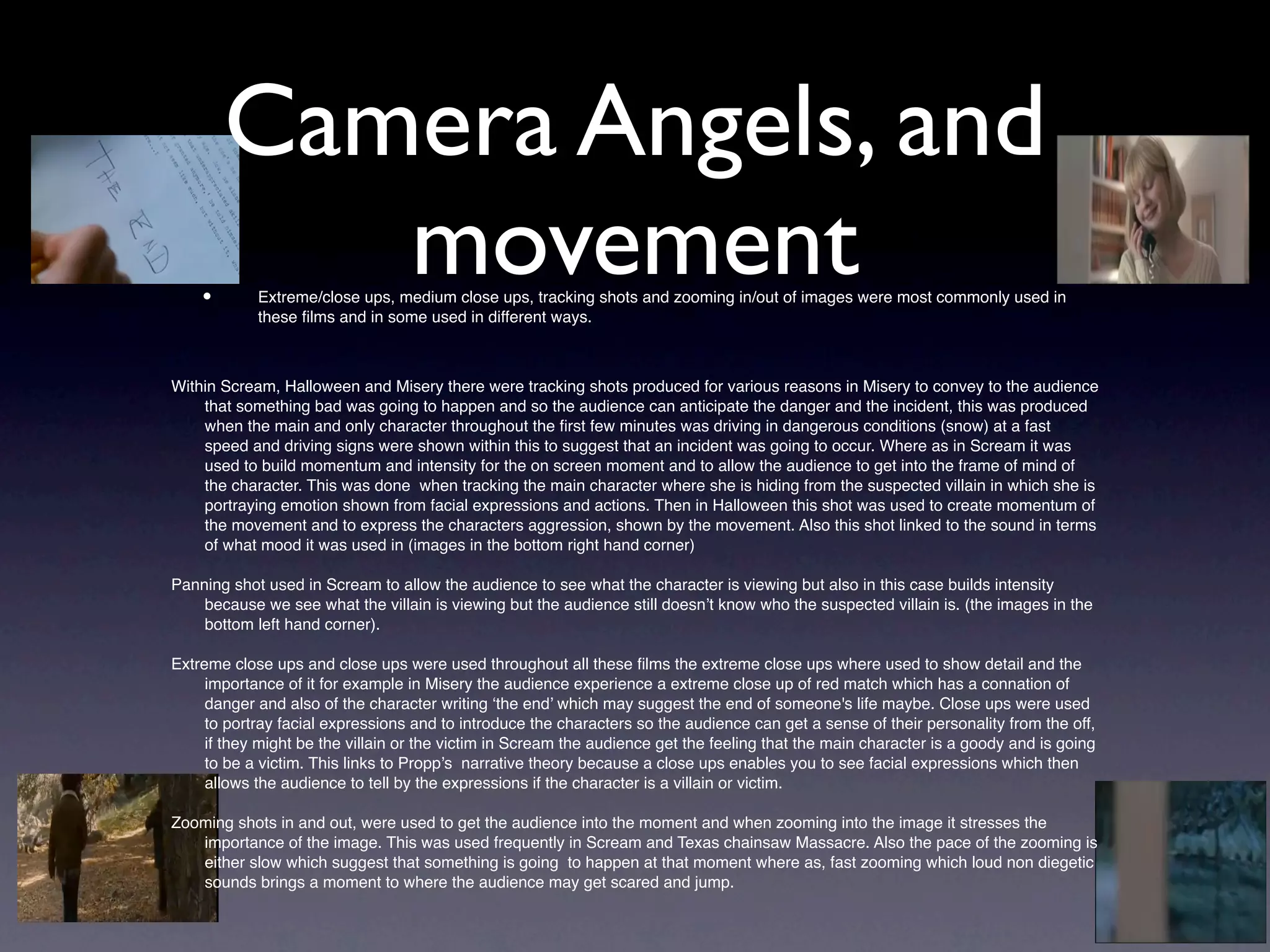Camera Angels, and
    •
           movement
            Extreme/close ups, medium close ups, tracking shots and zooming in/out of images were most commonly used in
            these ﬁlms and in some used in different ways.



Within Scream, Halloween and Misery there were tracking shots produced for various reasons in Misery to convey to the audience
    that something bad was going to happen and so the audience can anticipate the danger and the incident, this was produced
    when the main and only character throughout the ﬁrst few minutes was driving in dangerous conditions (snow) at a fast
    speed and driving signs were shown within this to suggest that an incident was going to occur. Where as in Scream it was
    used to build momentum and intensity for the on screen moment and to allow the audience to get into the frame of mind of
    the character. This was done when tracking the main character where she is hiding from the suspected villain in which she is
    portraying emotion shown from facial expressions and actions. Then in Halloween this shot was used to create momentum of
    the movement and to express the characters aggression, shown by the movement. Also this shot linked to the sound in terms
    of what mood it was used in (images in the bottom right hand corner)

Panning shot used in Scream to allow the audience to see what the character is viewing but also in this case builds intensity
    because we see what the villain is viewing but the audience still doesn’t know who the suspected villain is. (the images in the
    bottom left hand corner).

Extreme close ups and close ups were used throughout all these ﬁlms the extreme close ups where used to show detail and the
     importance of it for example in Misery the audience experience a extreme close up of red match which has a connation of
     danger and also of the character writing ‘the end’ which may suggest the end of someone's life maybe. Close ups were used
     to portray facial expressions and to introduce the characters so the audience can get a sense of their personality from the off,
     if they might be the villain or the victim in Scream the audience get the feeling that the main character is a goody and is going
     to be a victim. This links to Propp’s narrative theory because a close ups enables you to see facial expressions which then
     allows the audience to tell by the expressions if the character is a villain or victim.

Zooming shots in and out, were used to get the audience into the moment and when zooming into the image it stresses the
   importance of the image. This was used frequently in Scream and Texas chainsaw Massacre. Also the pace of the zooming is
   either slow which suggest that something is going to happen at that moment where as, fast zooming which loud non diegetic
   sounds brings a moment to where the audience may get scared and jump.
 
