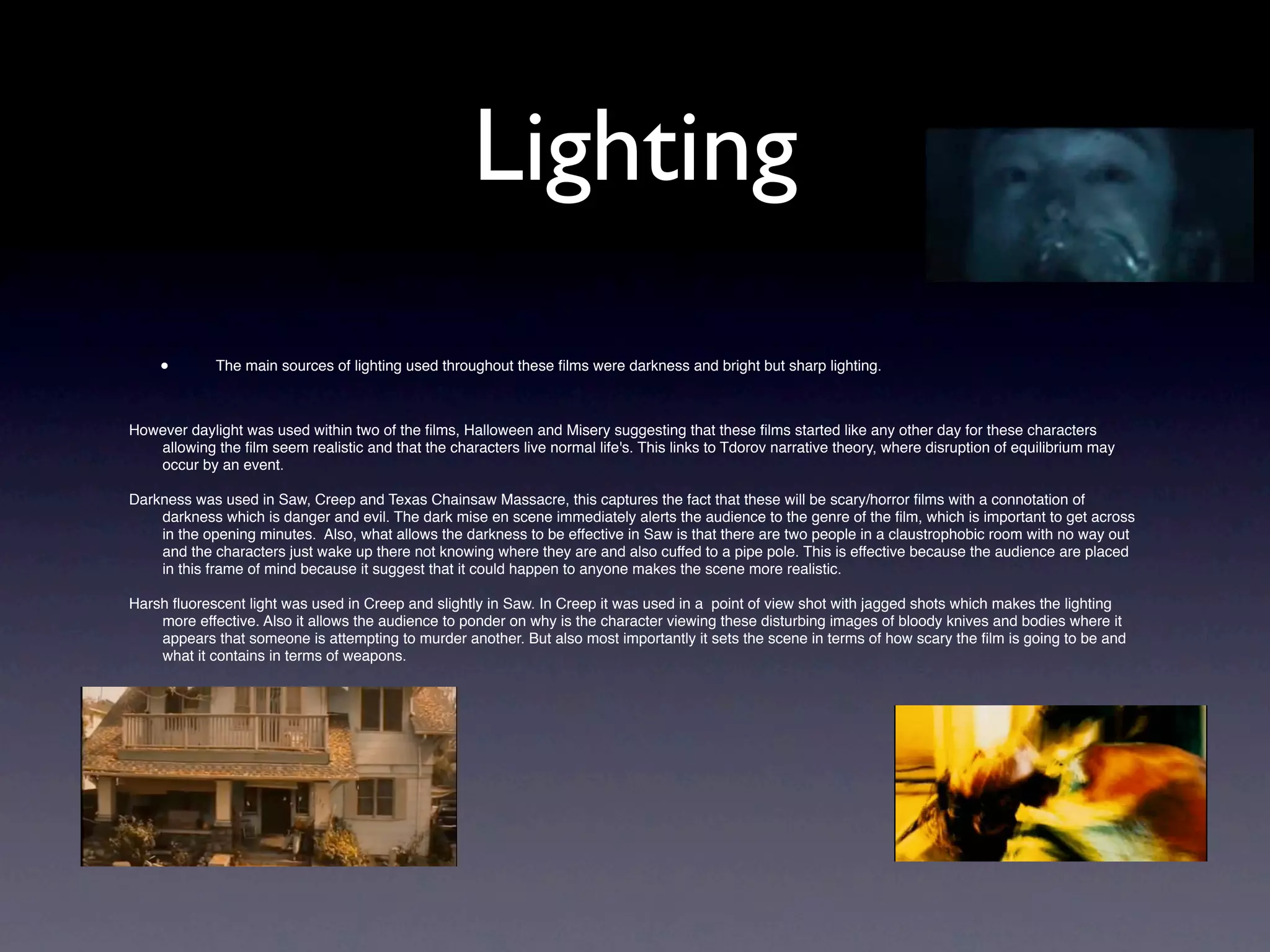 Lighting
    •        The main sources of lighting used throughout these ﬁlms were darkness and bright but sharp lighting.



However daylight was used within two of the ﬁlms, Halloween and Misery suggesting that these ﬁlms started like any other day for these characters
   allowing the ﬁlm seem realistic and that the characters live normal life's. This links to Tdorov narrative theory, where disruption of equilibrium may
   occur by an event.

Darkness was used in Saw, Creep and Texas Chainsaw Massacre, this captures the fact that these will be scary/horror ﬁlms with a connotation of
    darkness which is danger and evil. The dark mise en scene immediately alerts the audience to the genre of the ﬁlm, which is important to get across
    in the opening minutes. Also, what allows the darkness to be effective in Saw is that there are two people in a claustrophobic room with no way out
    and the characters just wake up there not knowing where they are and also cuffed to a pipe pole. This is effective because the audience are placed
    in this frame of mind because it suggest that it could happen to anyone makes the scene more realistic.

Harsh ﬂuorescent light was used in Creep and slightly in Saw. In Creep it was used in a point of view shot with jagged shots which makes the lighting
    more effective. Also it allows the audience to ponder on why is the character viewing these disturbing images of bloody knives and bodies where it
    appears that someone is attempting to murder another. But also most importantly it sets the scene in terms of how scary the ﬁlm is going to be and
    what it contains in terms of weapons.


    •
 