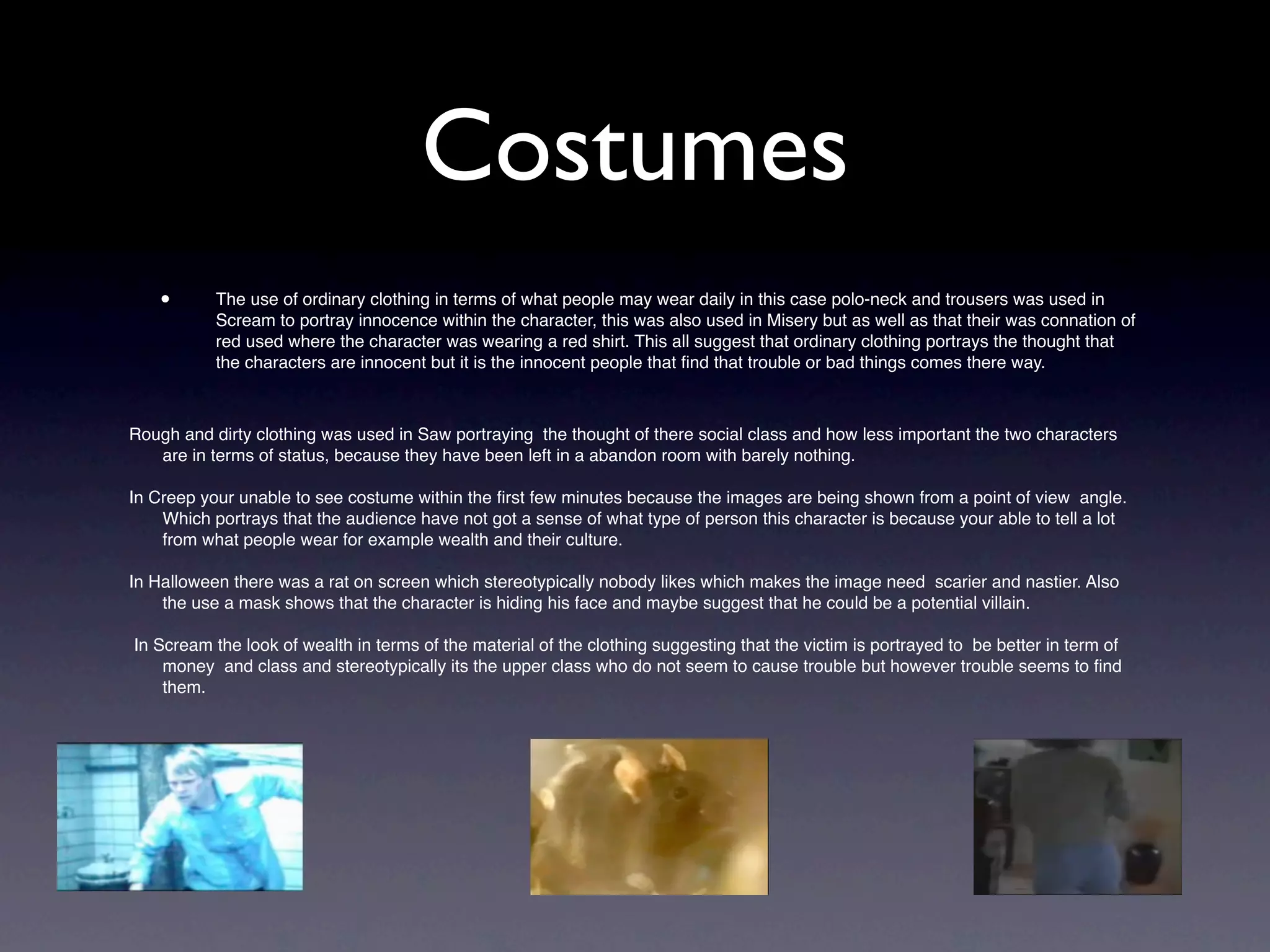 Costumes
    •      The use of ordinary clothing in terms of what people may wear daily in this case polo-neck and trousers was used in
           Scream to portray innocence within the character, this was also used in Misery but as well as that their was connation of
           red used where the character was wearing a red shirt. This all suggest that ordinary clothing portrays the thought that
           the characters are innocent but it is the innocent people that ﬁnd that trouble or bad things comes there way.



Rough and dirty clothing was used in Saw portraying the thought of there social class and how less important the two characters
   are in terms of status, because they have been left in a abandon room with barely nothing.

In Creep your unable to see costume within the ﬁrst few minutes because the images are being shown from a point of view angle.
    Which portrays that the audience have not got a sense of what type of person this character is because your able to tell a lot
    from what people wear for example wealth and their culture.

In Halloween there was a rat on screen which stereotypically nobody likes which makes the image need scarier and nastier. Also
    the use a mask shows that the character is hiding his face and maybe suggest that he could be a potential villain.

In Scream the look of wealth in terms of the material of the clothing suggesting that the victim is portrayed to be better in term of
    money and class and stereotypically its the upper class who do not seem to cause trouble but however trouble seems to ﬁnd
    them.




    •
 