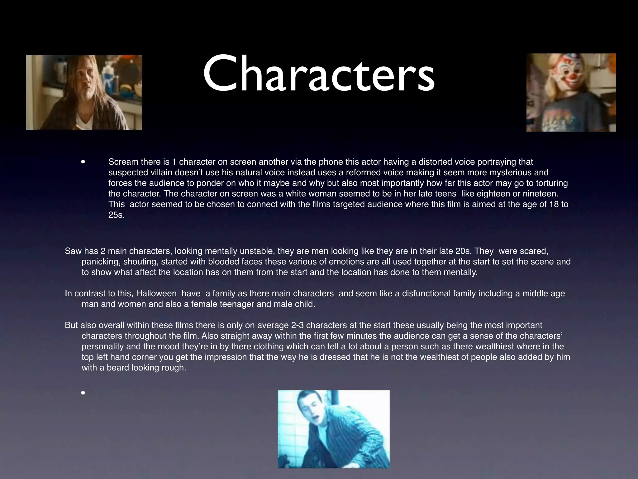 Characters
    •      Scream there is 1 character on screen another via the phone this actor having a distorted voice portraying that
           suspected villain doesn’t use his natural voice instead uses a reformed voice making it seem more mysterious and
           forces the audience to ponder on who it maybe and why but also most importantly how far this actor may go to torturing
           the character. The character on screen was a white woman seemed to be in her late teens like eighteen or nineteen.
           This actor seemed to be chosen to connect with the ﬁlms targeted audience where this ﬁlm is aimed at the age of 18 to
           25s.



Saw has 2 main characters, looking mentally unstable, they are men looking like they are in their late 20s. They were scared,
   panicking, shouting, started with blooded faces these various of emotions are all used together at the start to set the scene and
   to show what affect the location has on them from the start and the location has done to them mentally.

In contrast to this, Halloween have a family as there main characters and seem like a disfunctional family including a middle age
     man and women and also a female teenager and male child.

But also overall within these ﬁlms there is only on average 2-3 characters at the start these usually being the most important
    characters throughout the ﬁlm. Also straight away within the ﬁrst few minutes the audience can get a sense of the characters’
    personality and the mood they’re in by there clothing which can tell a lot about a person such as there wealthiest where in the
    top left hand corner you get the impression that the way he is dressed that he is not the wealthiest of people also added by him
    with a beard looking rough.


    •
 