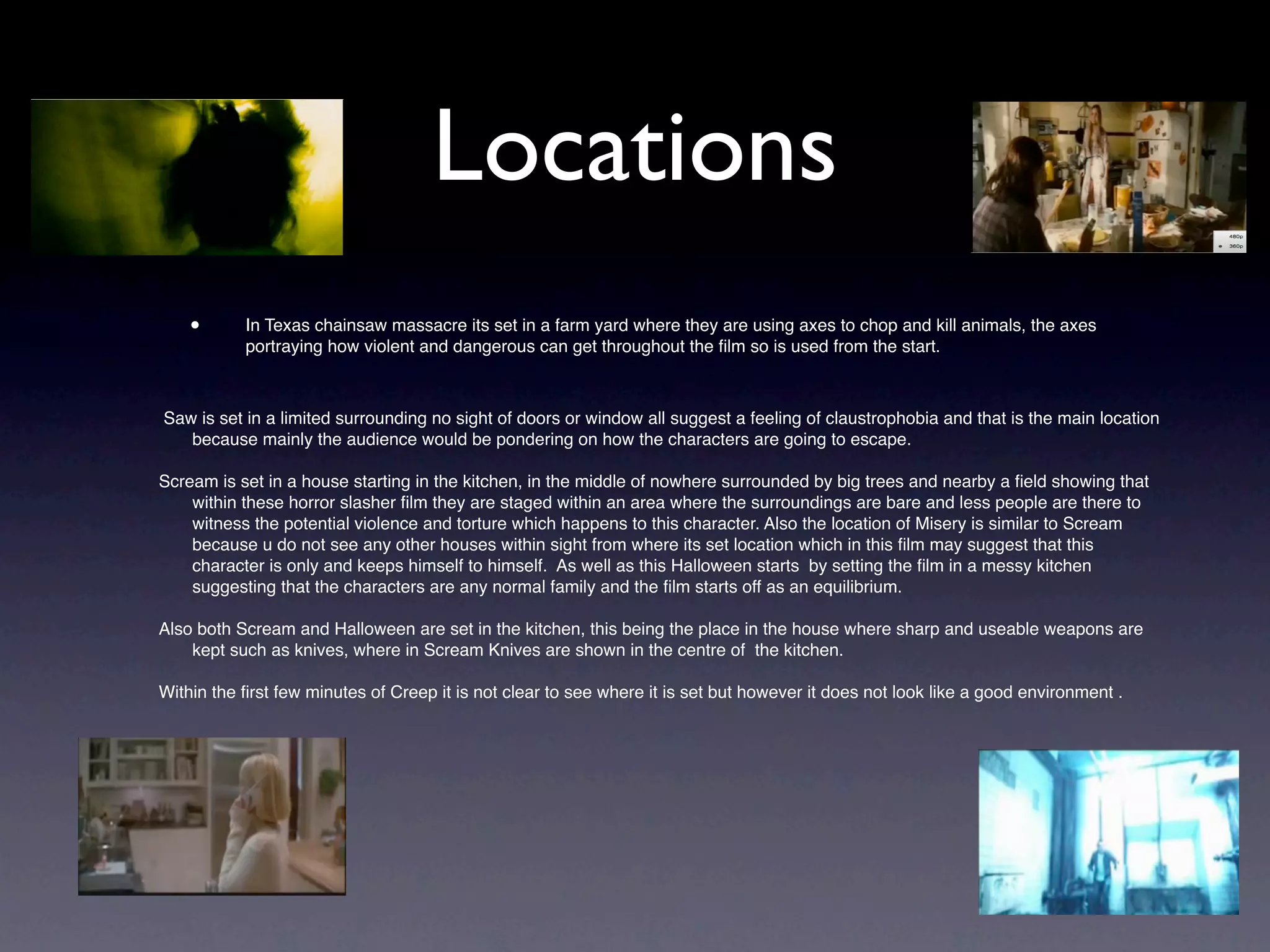 Locations
    •      In Texas chainsaw massacre its set in a farm yard where they are using axes to chop and kill animals, the axes
           portraying how violent and dangerous can get throughout the ﬁlm so is used from the start.



Saw is set in a limited surrounding no sight of doors or window all suggest a feeling of claustrophobia and that is the main location
   because mainly the audience would be pondering on how the characters are going to escape.

Scream is set in a house starting in the kitchen, in the middle of nowhere surrounded by big trees and nearby a ﬁeld showing that
    within these horror slasher ﬁlm they are staged within an area where the surroundings are bare and less people are there to
    witness the potential violence and torture which happens to this character. Also the location of Misery is similar to Scream
    because u do not see any other houses within sight from where its set location which in this ﬁlm may suggest that this
    character is only and keeps himself to himself. As well as this Halloween starts by setting the ﬁlm in a messy kitchen
    suggesting that the characters are any normal family and the ﬁlm starts off as an equilibrium.

Also both Scream and Halloween are set in the kitchen, this being the place in the house where sharp and useable weapons are
    kept such as knives, where in Scream Knives are shown in the centre of the kitchen.

Within the ﬁrst few minutes of Creep it is not clear to see where it is set but however it does not look like a good environment .
 