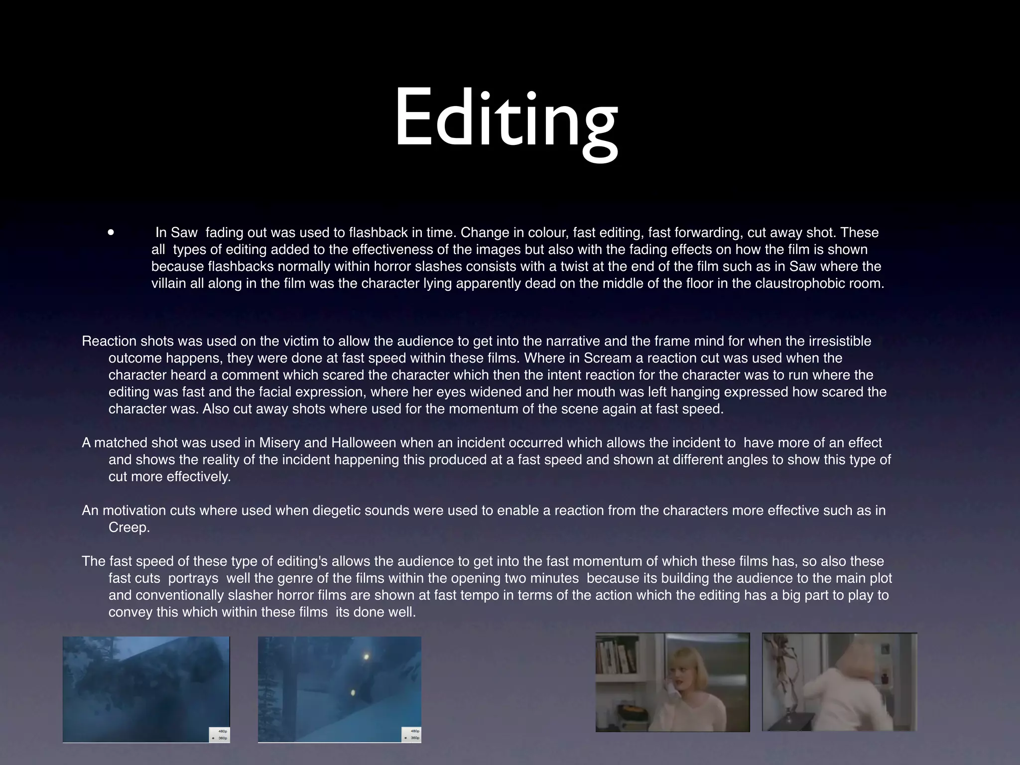 Editing
    •       In Saw fading out was used to ﬂashback in time. Change in colour, fast editing, fast forwarding, cut away shot. These
           all types of editing added to the effectiveness of the images but also with the fading effects on how the ﬁlm is shown
           because ﬂashbacks normally within horror slashes consists with a twist at the end of the ﬁlm such as in Saw where the
           villain all along in the ﬁlm was the character lying apparently dead on the middle of the ﬂoor in the claustrophobic room.



Reaction shots was used on the victim to allow the audience to get into the narrative and the frame mind for when the irresistible
   outcome happens, they were done at fast speed within these ﬁlms. Where in Scream a reaction cut was used when the
   character heard a comment which scared the character which then the intent reaction for the character was to run where the
   editing was fast and the facial expression, where her eyes widened and her mouth was left hanging expressed how scared the
   character was. Also cut away shots where used for the momentum of the scene again at fast speed.

A matched shot was used in Misery and Halloween when an incident occurred which allows the incident to have more of an effect
   and shows the reality of the incident happening this produced at a fast speed and shown at different angles to show this type of
   cut more effectively.

An motivation cuts where used when diegetic sounds were used to enable a reaction from the characters more effective such as in
    Creep.

The fast speed of these type of editing's allows the audience to get into the fast momentum of which these ﬁlms has, so also these
    fast cuts portrays well the genre of the ﬁlms within the opening two minutes because its building the audience to the main plot
    and conventionally slasher horror ﬁlms are shown at fast tempo in terms of the action which the editing has a big part to play to
    convey this which within these ﬁlms its done well.


    •
 